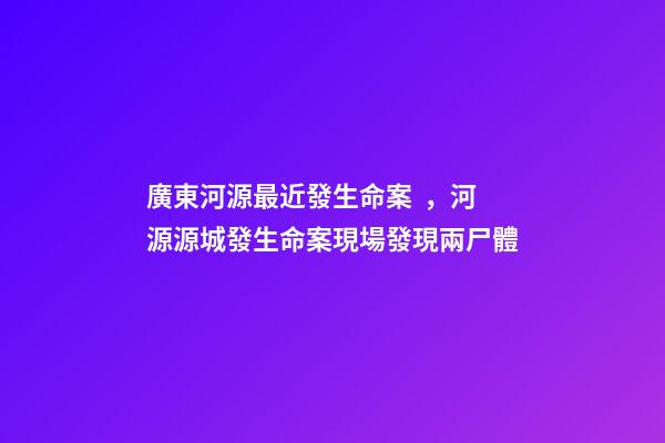 廣東河源最近發生命案，河源源城發生命案現場發現兩尸體